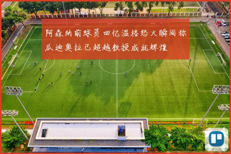 阿森纳前球员回忆温格怒火瞬间称瓜迪奥拉已超越教授成就辉煌