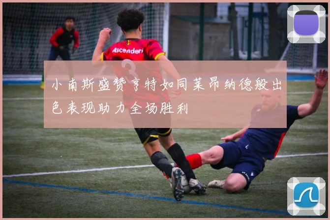 小南斯盛赞亨特如同莱昂纳德般出色表现助力全场胜利