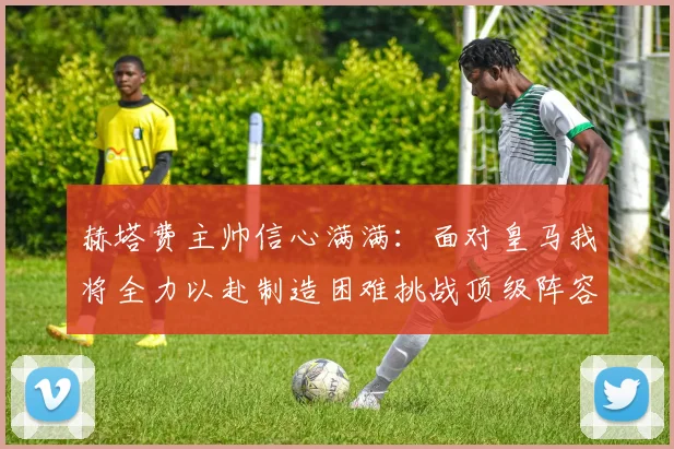赫塔费主帅信心满满：面对皇马我将全力以赴制造困难挑战顶级阵容