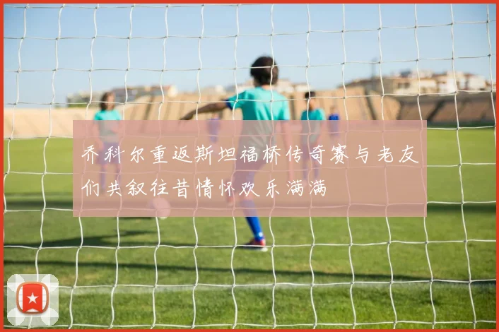 乔科尔重返斯坦福桥传奇赛与老友们共叙往昔情怀欢乐满满