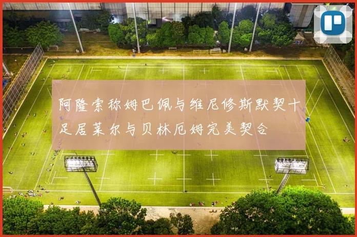 阿隆索称姆巴佩与维尼修斯默契十足居莱尔与贝林厄姆完美契合