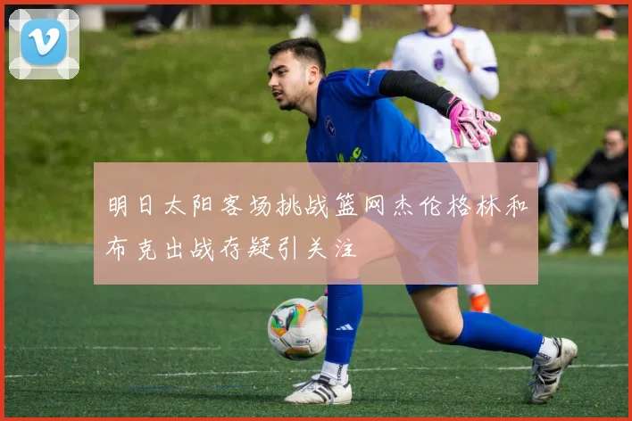 明日太阳客场挑战篮网杰伦格林和布克出战存疑引关注