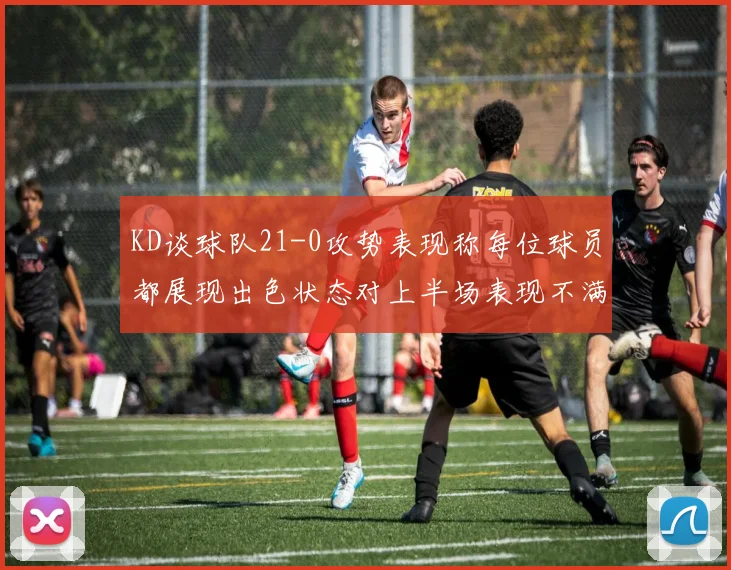 KD谈球队21-0攻势表现称每位球员都展现出色状态对上半场表现不满