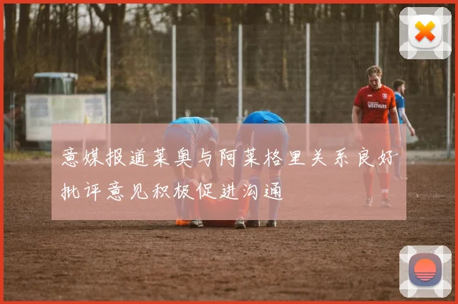 意媒报道莱奥与阿莱格里关系良好批评意见积极促进沟通