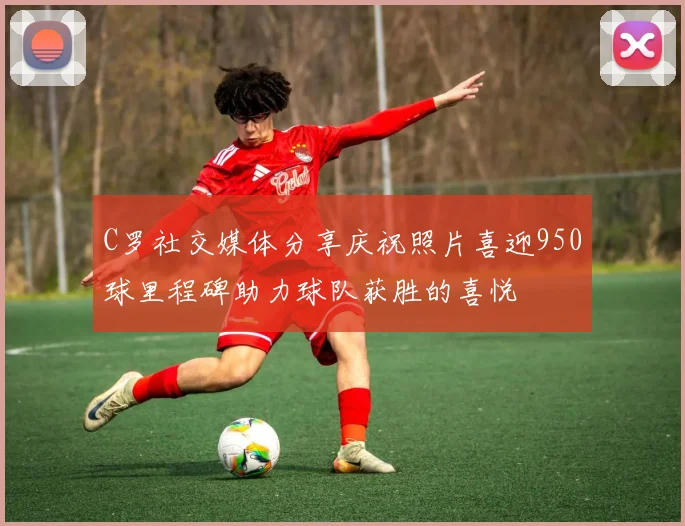 C罗社交媒体分享庆祝照片喜迎950球里程碑助力球队获胜的喜悦