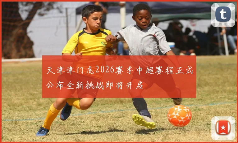 天津津门虎2026赛季中超赛程正式公布全新挑战即将开启