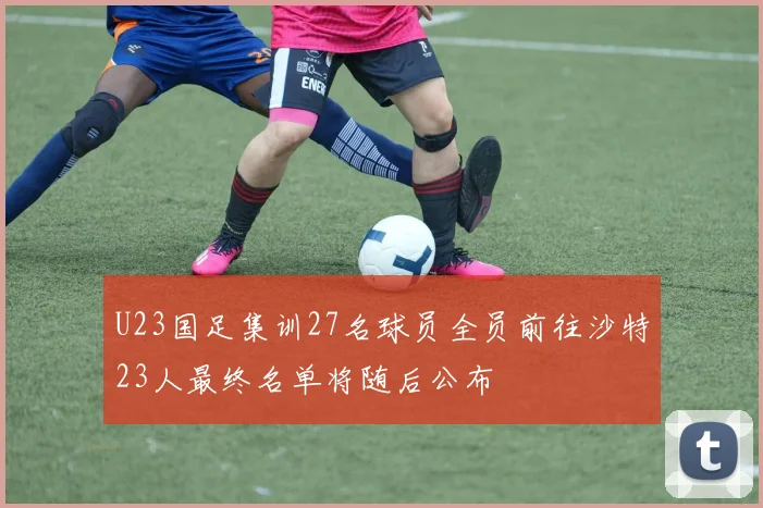 U23国足集训27名球员全员前往沙特23人最终名单将随后公布