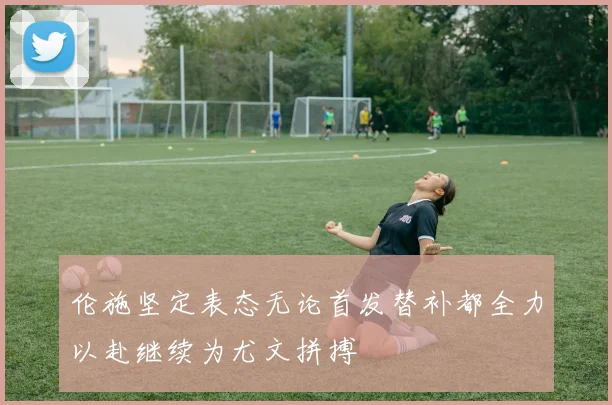 伦施坚定表态无论首发替补都全力以赴继续为尤文拼搏