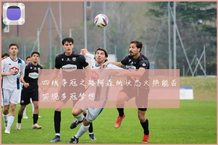 四线争冠之路阿森纳状态火热能否实现多冠梦想