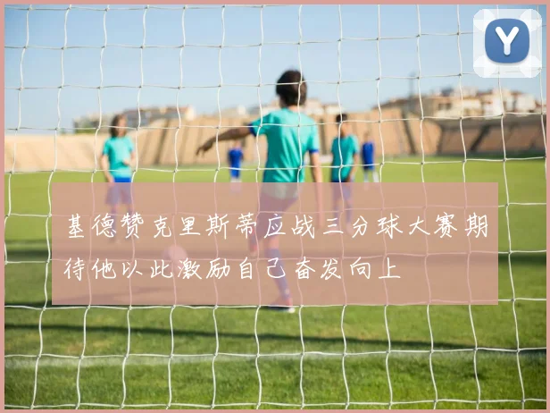 基德赞克里斯蒂应战三分球大赛期待他以此激励自己奋发向上