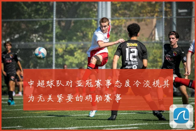 中超球队对亚冠赛事态度冷淡视其为无关紧要的鸡肋赛事