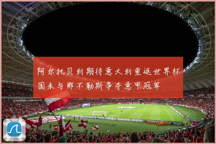 阿尔托贝利期待意大利重返世界杯国米与那不勒斯争夺意甲冠军