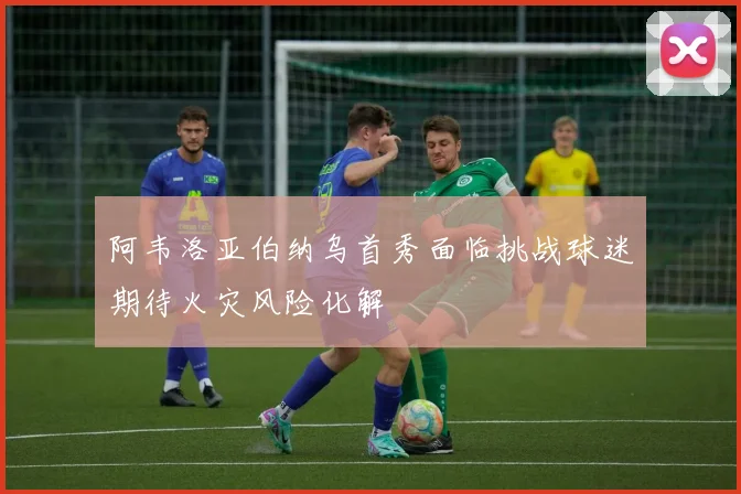 阿韦洛亚伯纳乌首秀面临挑战球迷期待火灾风险化解