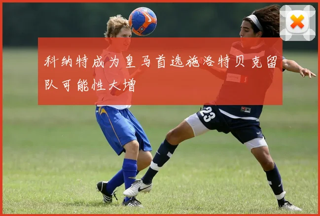 科纳特成为皇马首选施洛特贝克留队可能性大增