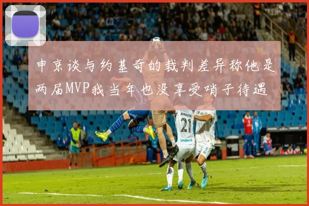 申京谈与约基奇的裁判差异称他是两届MVP我当年也没享受哨子待遇