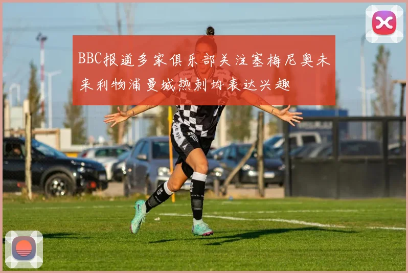 BBC报道多家俱乐部关注塞梅尼奥未来利物浦曼城热刺均表达兴趣